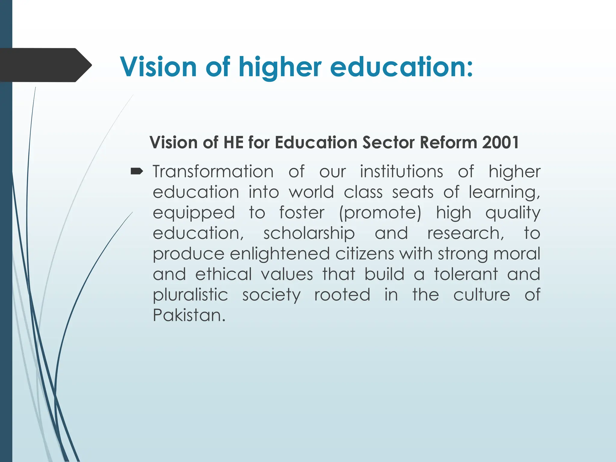 Vision of higher education:
Vision of HE for Education Sector Reform 2001
 Transformation of our institutions of higher
education into world class seats of learning,
equipped to foster (promote) high quality
education, scholarship and research, to
produce enlightened citizens with strong moral
and ethical values that build a tolerant and
pluralistic society rooted in the culture of
Pakistan.
 