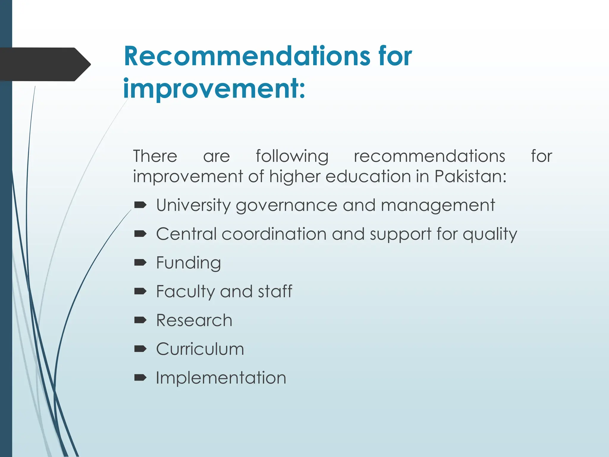 Recommendations for
improvement:
There are following recommendations for
improvement of higher education in Pakistan:
 University governance and management
 Central coordination and support for quality
 Funding
 Faculty and staff
 Research
 Curriculum
 Implementation
 