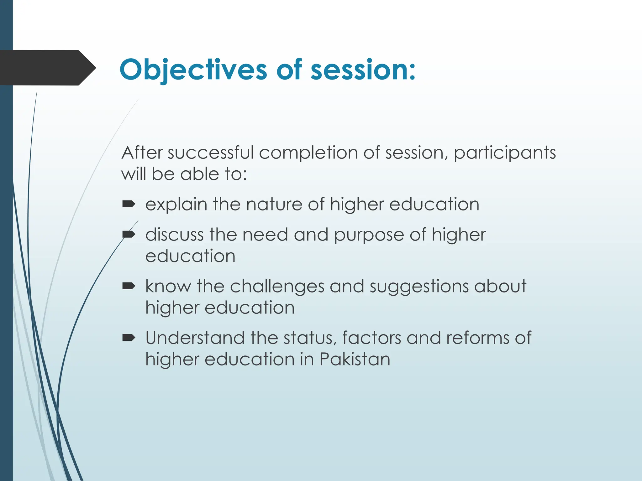Objectives of session:
After successful completion of session, participants
will be able to:
 explain the nature of higher education
 discuss the need and purpose of higher
education
 know the challenges and suggestions about
higher education
 Understand the status, factors and reforms of
higher education in Pakistan
 