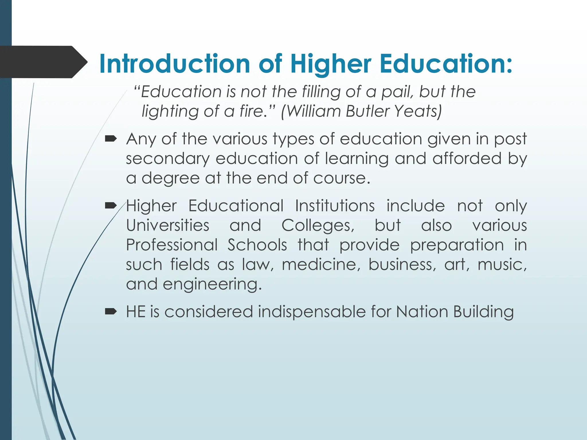Introduction of Higher Education:
“Education is not the filling of a pail, but the
lighting of a fire.” (William Butler Yeats)
 Any of the various types of education given in post
secondary education of learning and afforded by
a degree at the end of course.
 Higher Educational Institutions include not only
Universities and Colleges, but also various
Professional Schools that provide preparation in
such fields as law, medicine, business, art, music,
and engineering.
 HE is considered indispensable for Nation Building
 