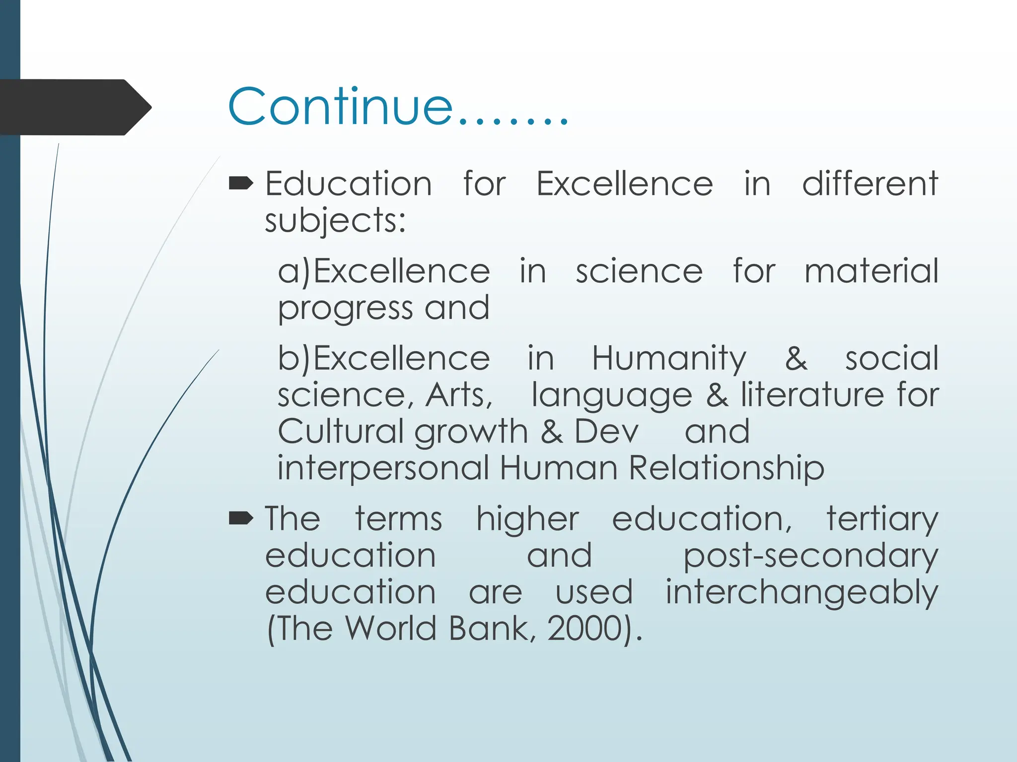 Continue…….
 Education for Excellence in different
subjects:
a)Excellence in science for material
progress and
b)Excellence in Humanity & social
science, Arts, language & literature for
Cultural growth & Dev and
interpersonal Human Relationship
 The terms higher education, tertiary
education and post-secondary
education are used interchangeably
(The World Bank, 2000).
 