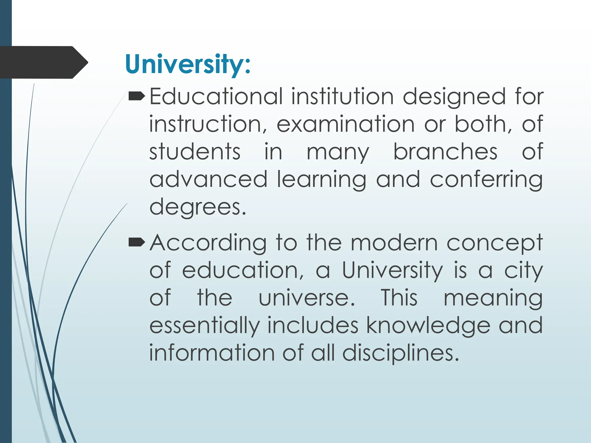 University:
Educational institution designed for
instruction, examination or both, of
students in many branches of
advanced learning and conferring
degrees.
According to the modern concept
of education, a University is a city
of the universe. This meaning
essentially includes knowledge and
information of all disciplines.
 