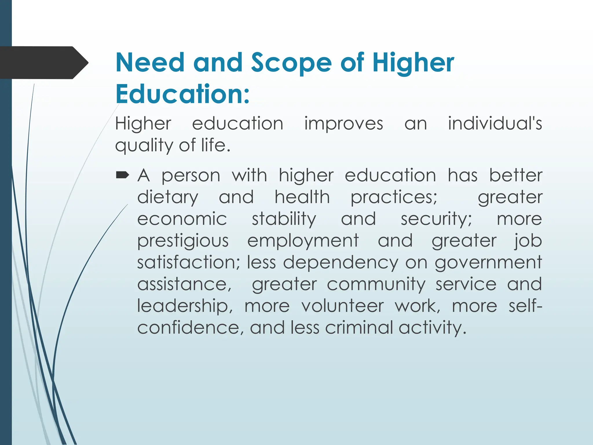 Need and Scope of Higher
Education:
Higher education improves an individual's
quality of life.
 A person with higher education has better
dietary and health practices; greater
economic stability and security; more
prestigious employment and greater job
satisfaction; less dependency on government
assistance, greater community service and
leadership, more volunteer work, more self-
confidence, and less criminal activity.
 