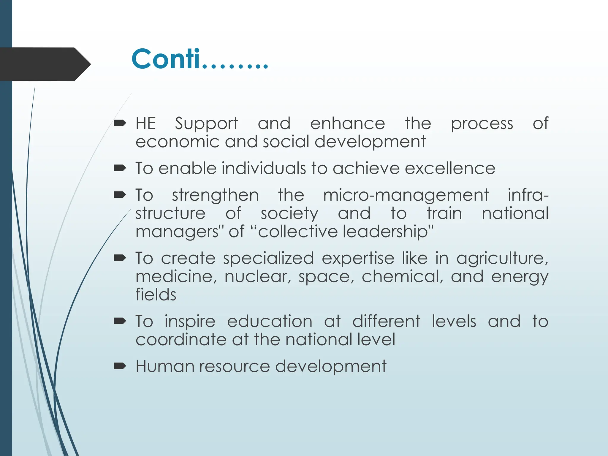 Conti……..
 HE Support and enhance the process of
economic and social development
 To enable individuals to achieve excellence
 To strengthen the micro-management infra-
structure of society and to train national
managers" of “collective leadership"
 To create specialized expertise like in agriculture,
medicine, nuclear, space, chemical, and energy
fields
 To inspire education at different levels and to
coordinate at the national level
 Human resource development
 