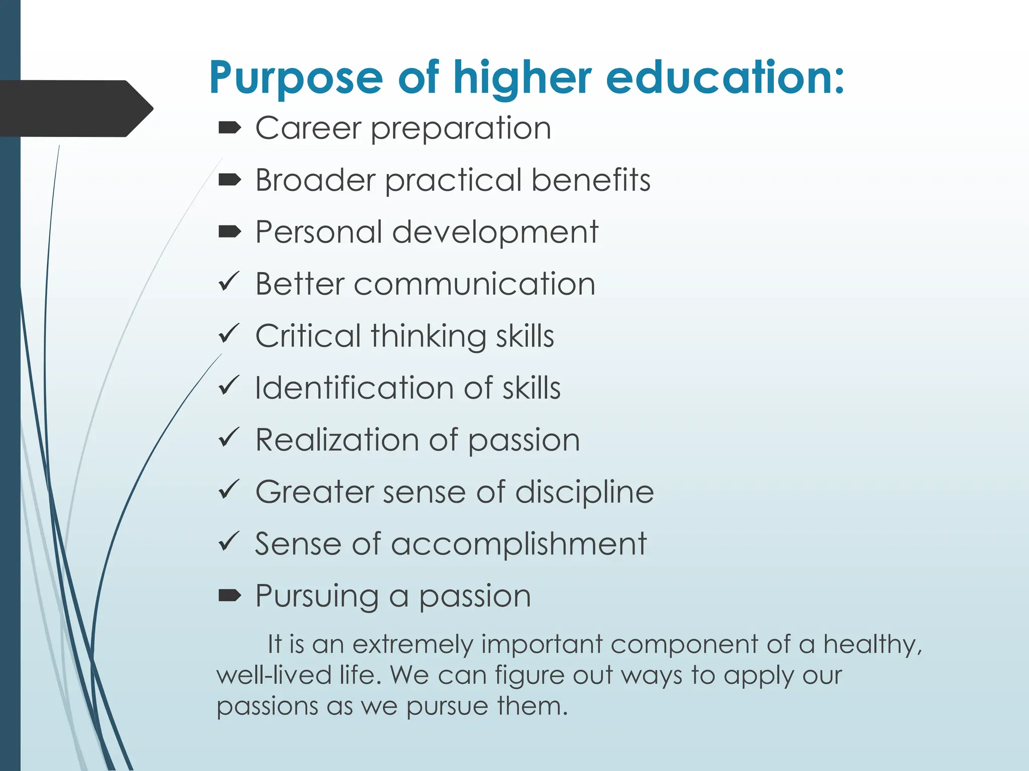 Purpose of higher education:
 Career preparation
 Broader practical benefits
 Personal development
✓ Better communication
✓ Critical thinking skills
✓ Identification of skills
✓ Realization of passion
✓ Greater sense of discipline
✓ Sense of accomplishment
 Pursuing a passion
It is an extremely important component of a healthy,
well-lived life. We can figure out ways to apply our
passions as we pursue them.
 