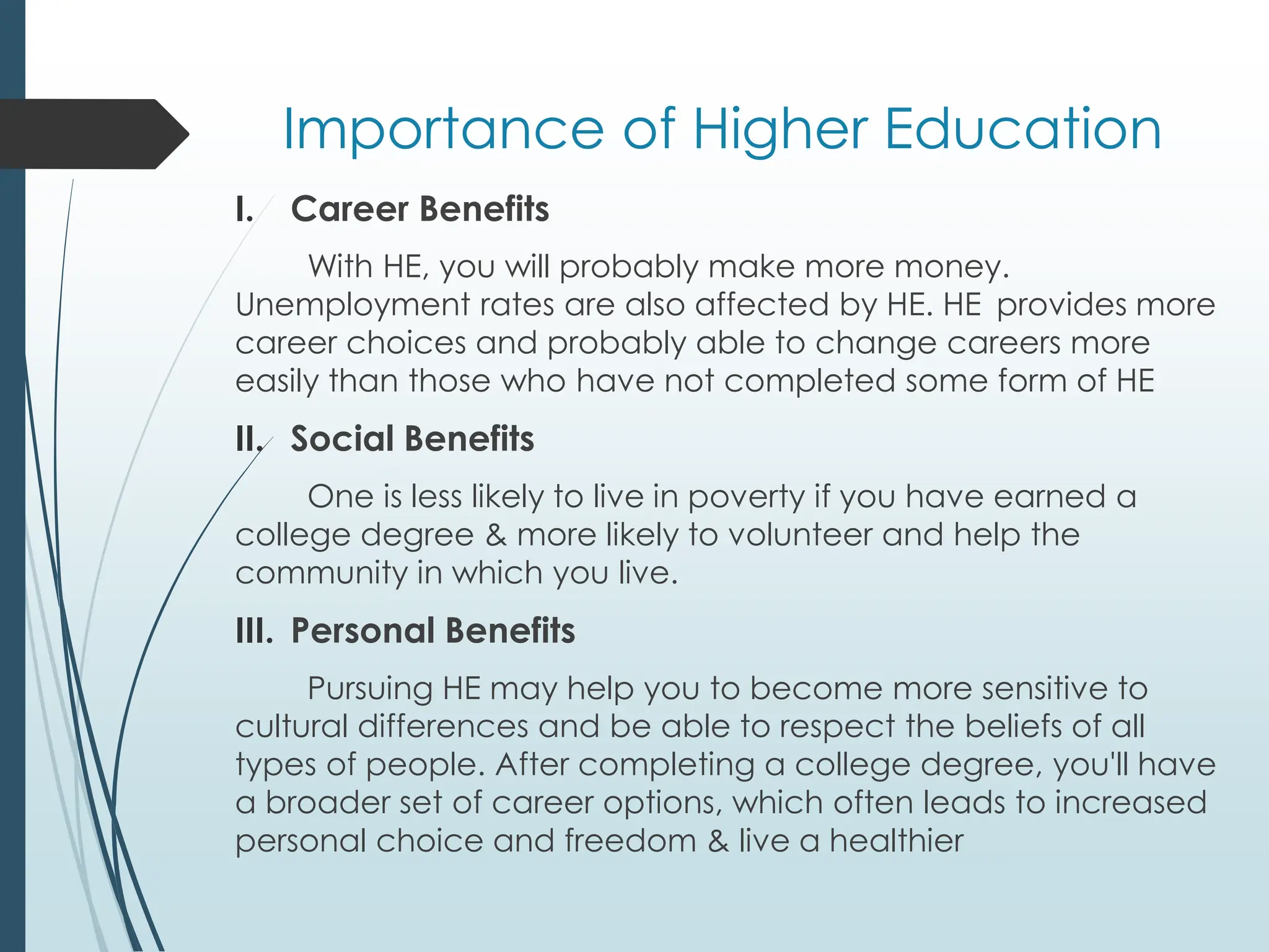 Importance of Higher Education
I. Career Benefits
With HE, you will probably make more money.
Unemployment rates are also affected by HE. HE provides more
career choices and probably able to change careers more
easily than those who have not completed some form of HE
II. Social Benefits
One is less likely to live in poverty if you have earned a
college degree & more likely to volunteer and help the
community in which you live.
III. Personal Benefits
Pursuing HE may help you to become more sensitive to
cultural differences and be able to respect the beliefs of all
types of people. After completing a college degree, you'll have
a broader set of career options, which often leads to increased
personal choice and freedom & live a healthier
 