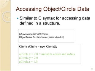 Accessing Object/Circle Data
 Similar to C syntax for accessing data
defined in a structure.
16
Circle aCircle = new Circle();
aCircle.x = 2.0 // initialize center and radius
aCircle.y = 2.0
aCircle.r = 1.0
ObjectName.VariableName
ObjectName.MethodName(parameter-list)
 