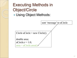 Executing Methods in
Object/Circle
 Using Object Methods:
17
Circle aCircle = new Circle();
double area;
aCircle.r = 1.0;
area = aCircle.area();
sent ‘message’ to aCircle
 