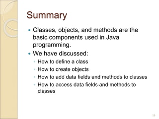 Summary
 Classes, objects, and methods are the
basic components used in Java
programming.
 We have discussed:
◦ How to define a class
◦ How to create objects
◦ How to add data fields and methods to classes
◦ How to access data fields and methods to
classes
19
 