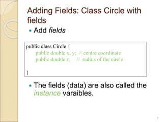Adding Fields: Class Circle with
fields
 Add fields
 The fields (data) are also called the
instance varaibles.
7
public class Circle {
public double x, y; // centre coordinate
public double r; // radius of the circle
}
 
