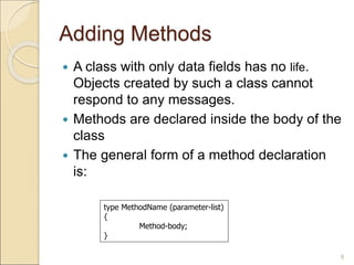 Adding Methods
 A class with only data fields has no life.
Objects created by such a class cannot
respond to any messages.
 Methods are declared inside the body of the
class
 The general form of a method declaration
is:
8
type MethodName (parameter-list)
{
Method-body;
}
 
