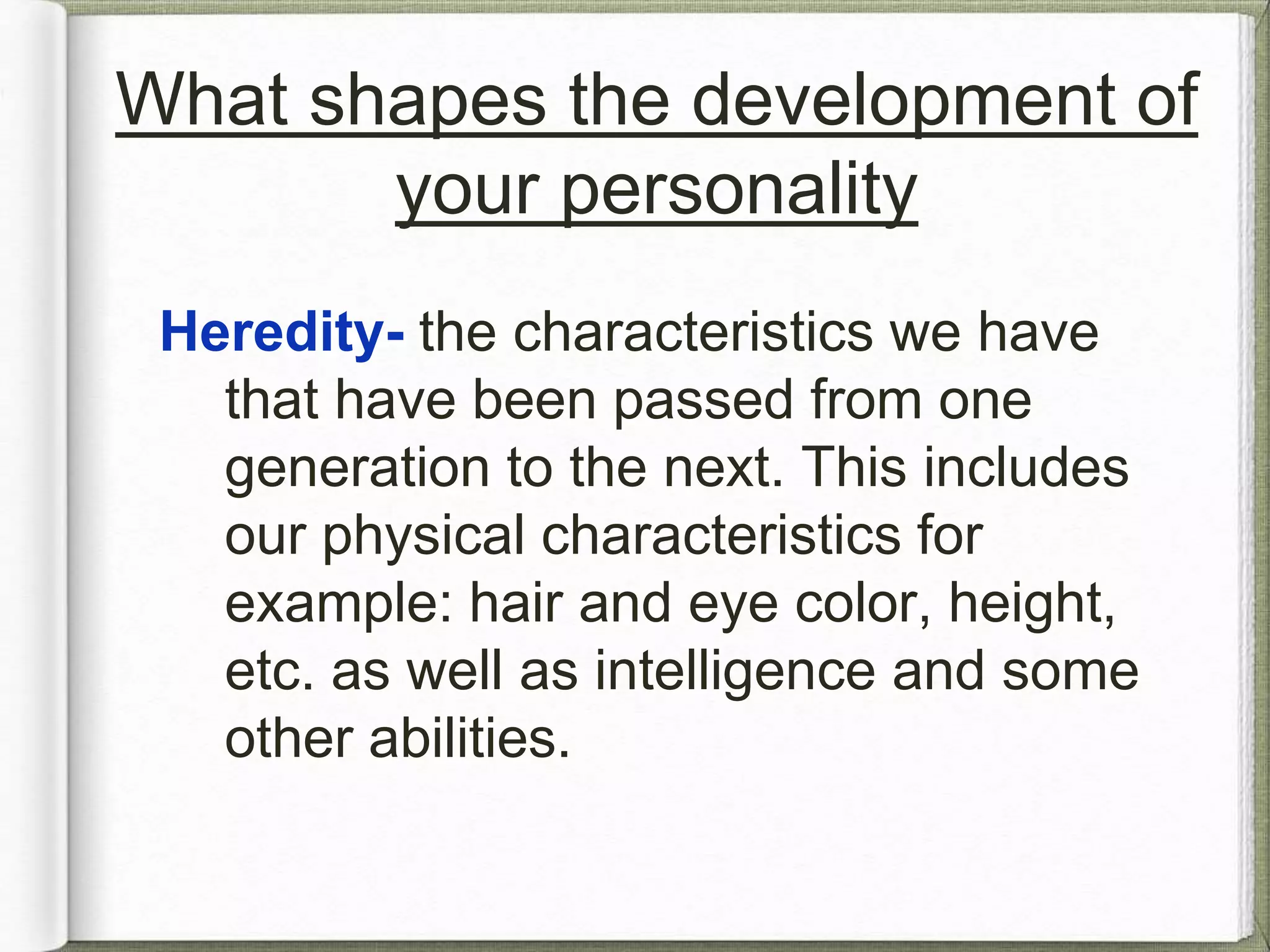 What shapes the development of 
your personality 
Heredity- the characteristics we have 
that have been passed from one 
generation to the next. This includes 
our physical characteristics for 
example; hair and eye color, height, 
intelligence, and other abilities. 
 