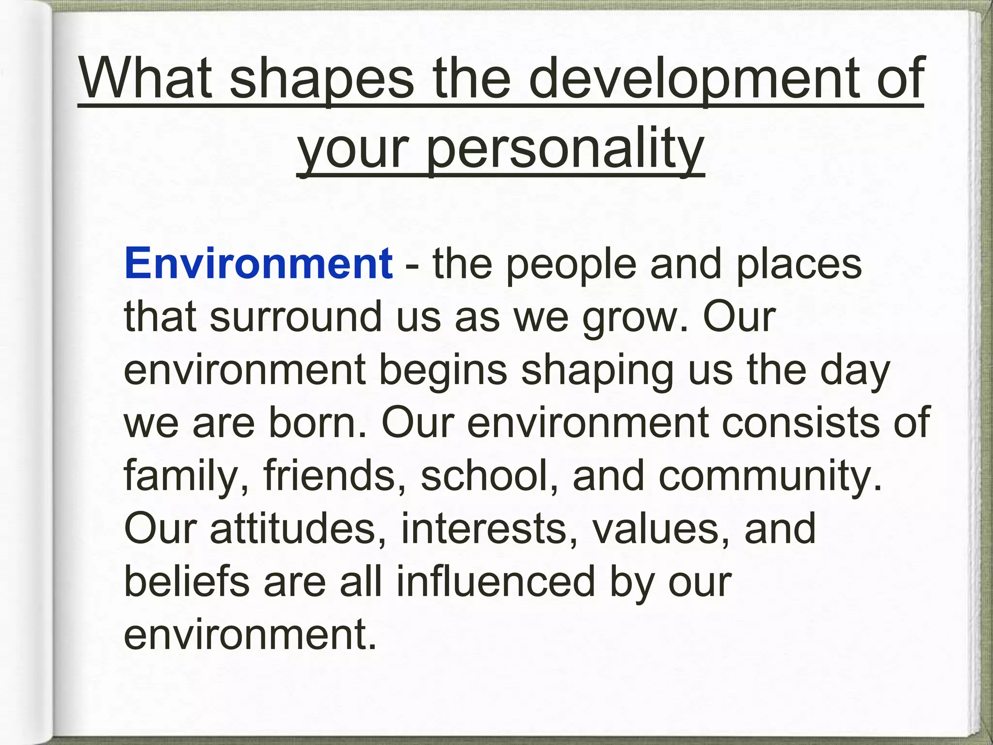 What shapes the development of 
your personality 
Environment - the people and places 
that surround us as we grow. Our 
environment begins shaping us the day 
we are born. Our environment consists of 
family, friends, school, and community. 
Our attitudes, interests, values, and 
beliefs are all influenced by our 
environment. 
 