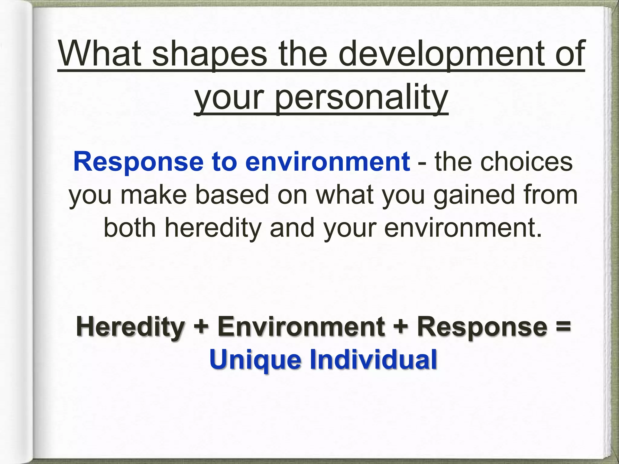 What shapes the development of 
your personality 
Response to environment - the choices 
you make based on what you gained from 
both heredity and your environment. 
Heredity + Environment + Response = 
Unique Individual 
