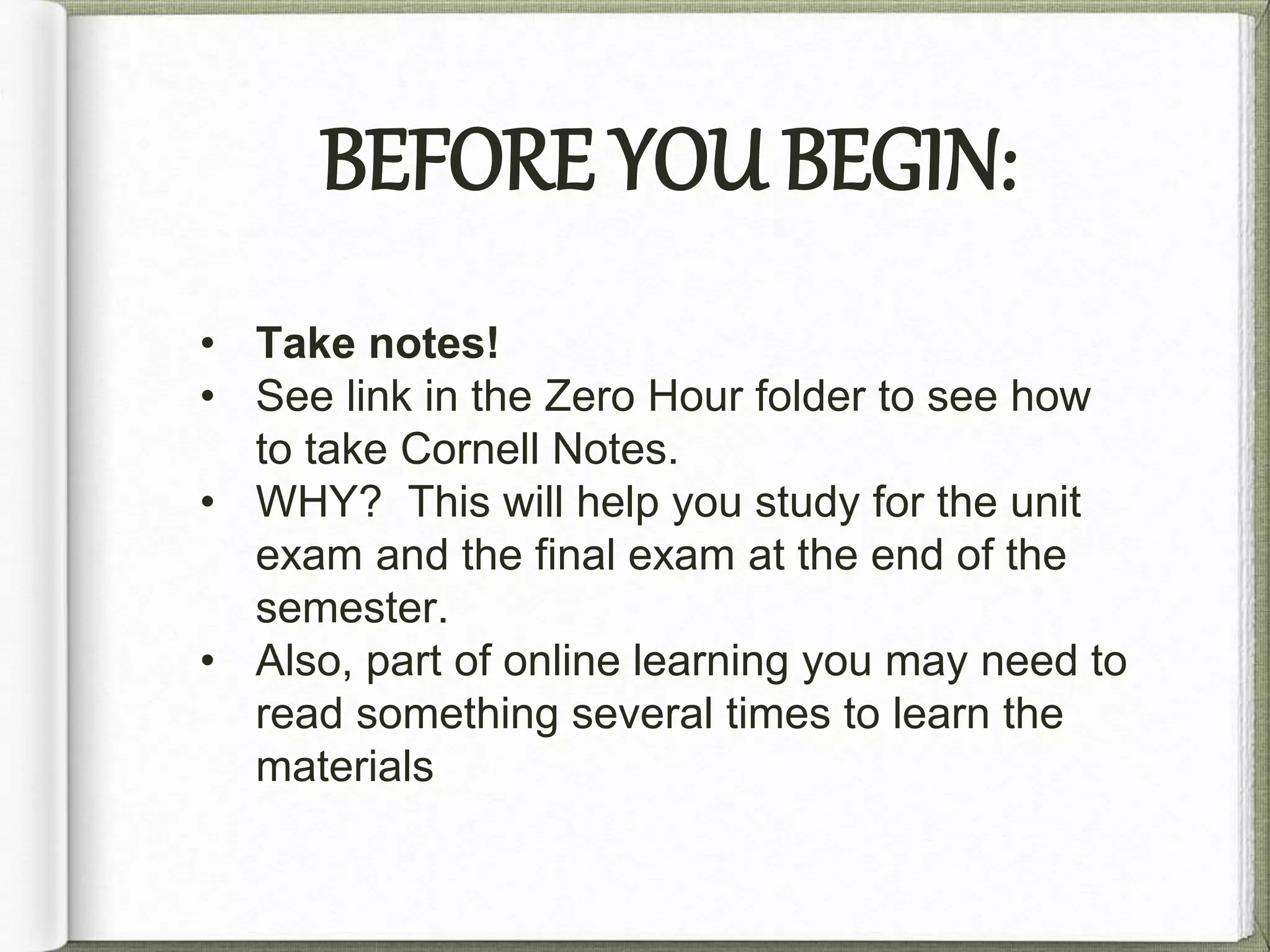 BEFORE YOU BEGIN: 
• Take notes! 
• See link in the Unit Zero folder to see how to 
take Cornell Notes. 
• WHY? This will help you study for the unit 
exam and the final exam at the end of the 
semester. 
• Also, in online learning you may need to 
read something several times to learn the 
materials 
 