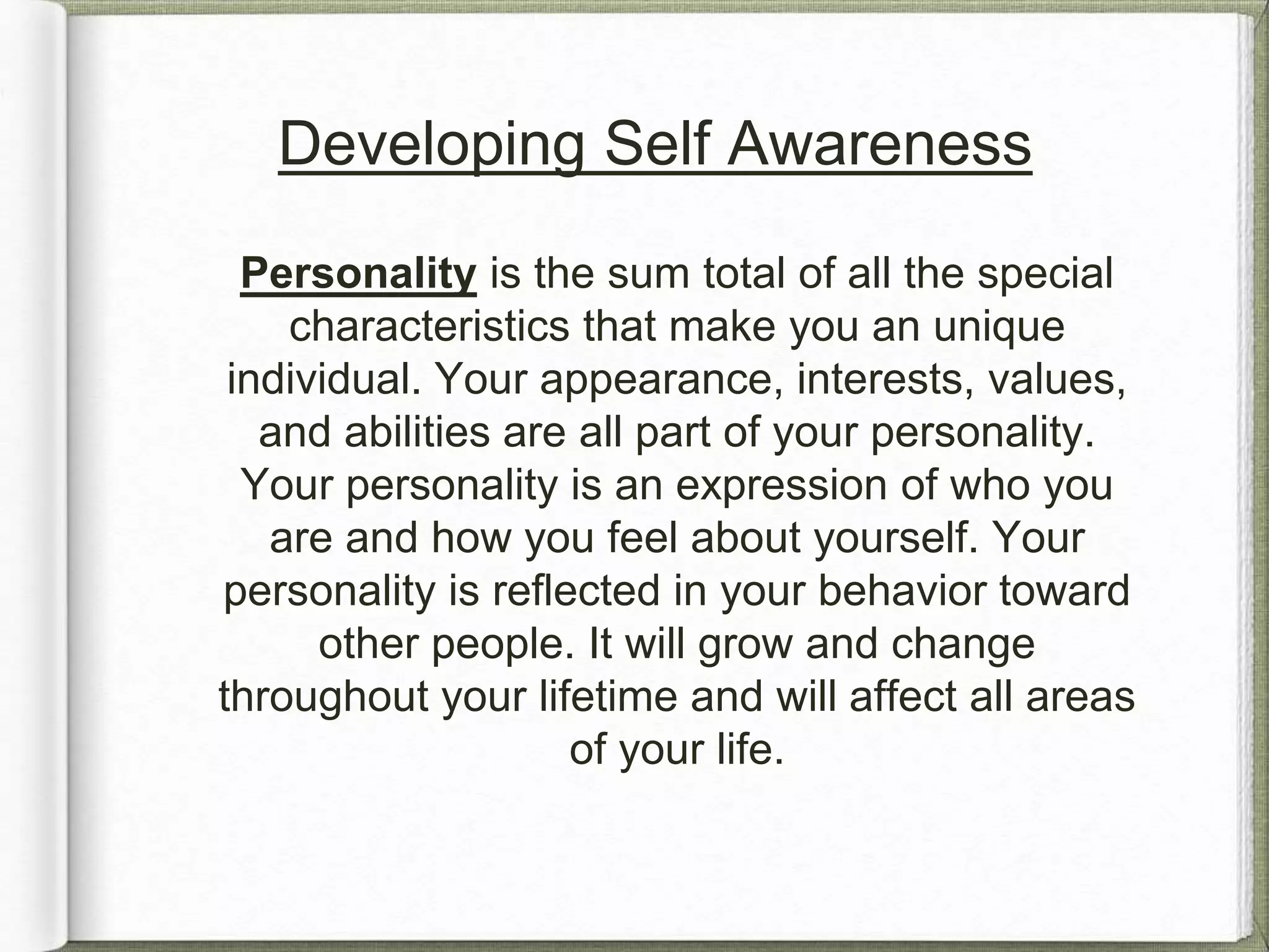 Developing Self Awareness 
Personality is the sum total of all the special 
characteristics that make you an unique 
individual. Your appearance, interests, values, 
and abilities are all part of your personality. 
Your personality is an expression of who you 
are and how you feel about yourself. Your 
personality is reflected in your behavior toward 
other people. It will grow and change 
throughout your lifetime and will affect all areas 
of your life. 
 