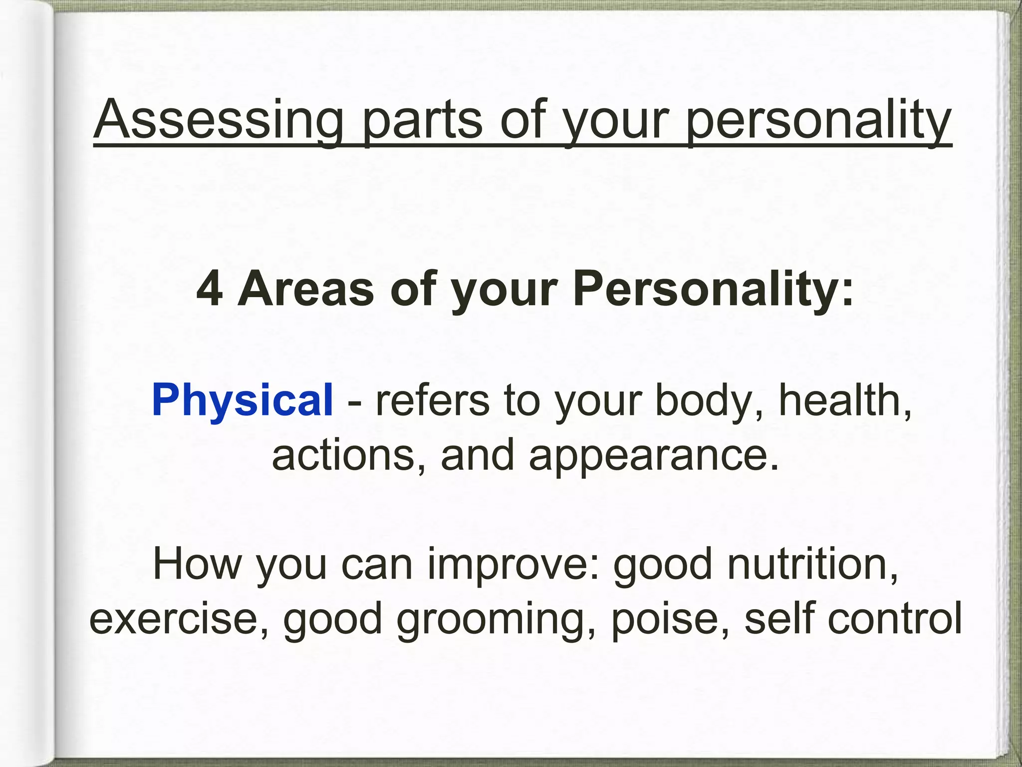 Assessing parts of your personality 
4 Areas of your Personality: 
Physical - refers to your body, health, 
actions, and appearance. 
How you can improve: good nutrition, 
exercise, good grooming, poise, self control 
 
