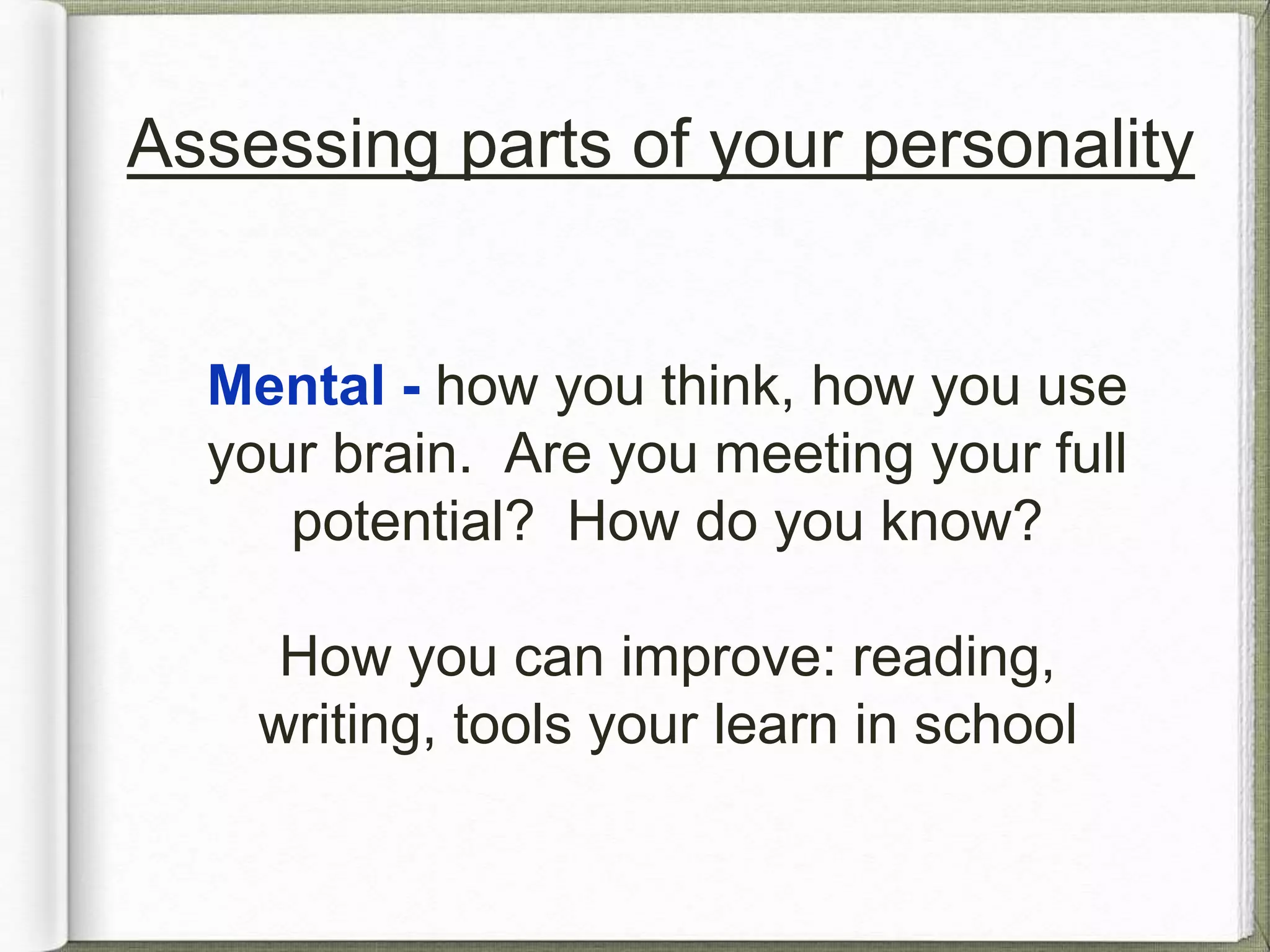 Assessing parts of your personality 
Mental - how you think, how you use 
your brain. Are you meeting your full 
potential? How do you know? 
How you can improve: reading, 
writing, tools your learn in school 
 