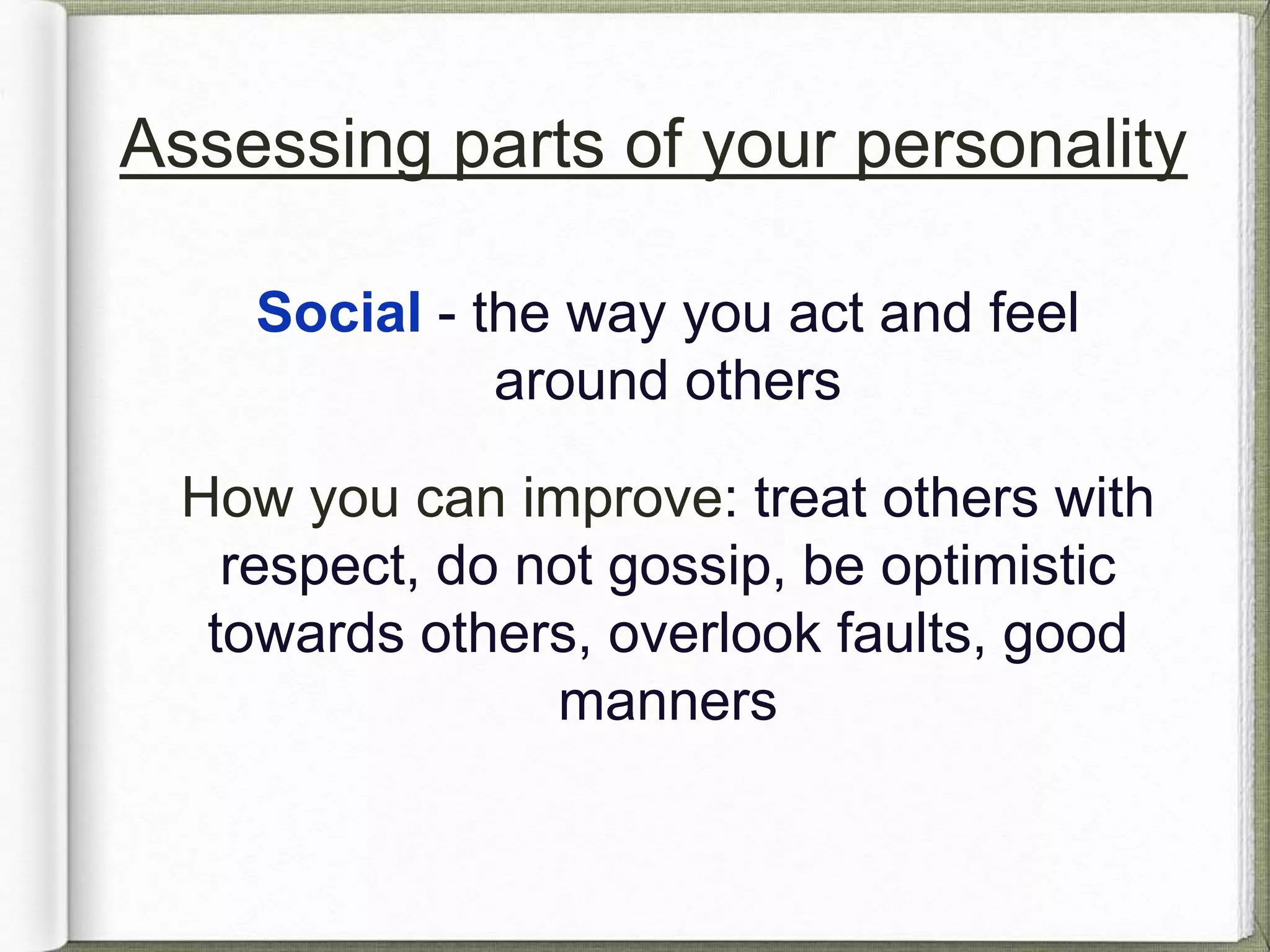 Assessing parts of your personality 
Social - the way you act and feel 
around others 
How you can improve: treat others with 
respect, do not gossip, be optimistic 
towards others, overlook faults, good 
manners 
 