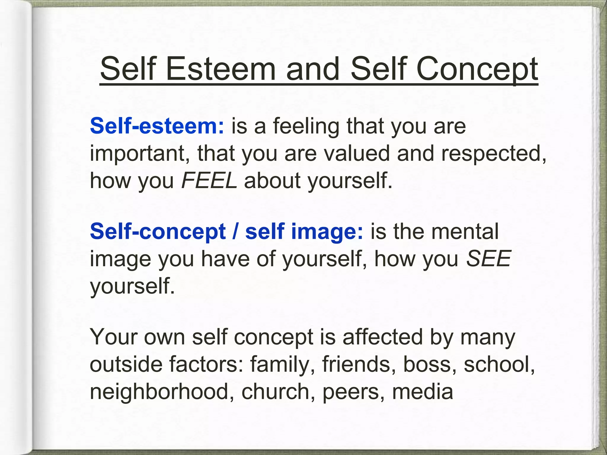 Self Esteem and Self Concept 
Self-esteem: is a feeling that you are 
important, that you are valued and respected, 
how you FEEL about yourself. 
Self-concept / self image: is the mental 
image you have of yourself, how you SEE 
yourself. 
Your own self concept is affected by many 
outside factors: family, friends, boss, school, 
neighborhood, religion, peers, media, etc. 
 