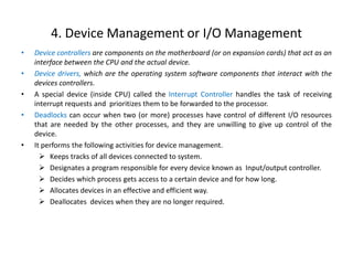 4. Device Management or I/O Management
• Device controllers are components on the motherboard (or on expansion cards) that act as an
interface between the CPU and the actual device.
• Device drivers, which are the operating system software components that interact with the
devices controllers.
• A special device (inside CPU) called the Interrupt Controller handles the task of receiving
interrupt requests and prioritizes them to be forwarded to the processor.
• Deadlocks can occur when two (or more) processes have control of different I/O resources
that are needed by the other processes, and they are unwilling to give up control of the
device.
• It performs the following activities for device management.
 Keeps tracks of all devices connected to system.
 Designates a program responsible for every device known as Input/output controller.
 Decides which process gets access to a certain device and for how long.
 Allocates devices in an effective and efficient way.
 Deallocates devices when they are no longer required.
 