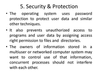 5. Security & Protection
• The operating system uses password
protection to protect user data and similar
other techniques.
• It also prevents unauthorized access to
programs and user data by assigning access
right permission to files and directories.
• The owners of information stored in a
multiuser or networked computer system may
want to control use of that information,
concurrent processes should not interfere
with each other.
 