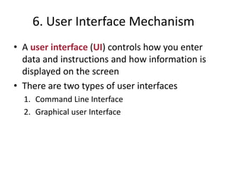 6. User Interface Mechanism
• A user interface (UI) controls how you enter
data and instructions and how information is
displayed on the screen
• There are two types of user interfaces
1. Command Line Interface
2. Graphical user Interface
 