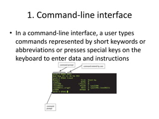 1. Command-line interface
• In a command-line interface, a user types
commands represented by short keywords or
abbreviations or presses special keys on the
keyboard to enter data and instructions
 