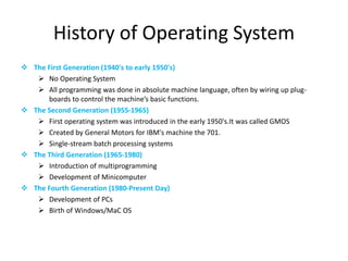 History of Operating System
 The First Generation (1940's to early 1950's)
 No Operating System
 All programming was done in absolute machine language, often by wiring up plug-
boards to control the machine’s basic functions.
 The Second Generation (1955-1965)
 First operating system was introduced in the early 1950's.It was called GMOS
 Created by General Motors for IBM's machine the 701.
 Single-stream batch processing systems
 The Third Generation (1965-1980)
 Introduction of multiprogramming
 Development of Minicomputer
 The Fourth Generation (1980-Present Day)
 Development of PCs
 Birth of Windows/MaC OS
 