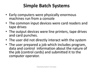 Simple Batch Systems
• Early computers were physically enormous
machines run from a console
• The common input devices were card readers and
tape drives
• The output devices were line printers, tape drives
and card punches.
• The user did not directly interact with the system
• The user prepared a job which includes program,
data and control information about the nature of
the job (control cards) and submitted it to the
computer operator.
Operating System Concepts
 
