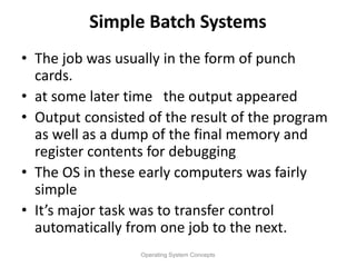 Simple Batch Systems
• The job was usually in the form of punch
cards.
• at some later time the output appeared
• Output consisted of the result of the program
as well as a dump of the final memory and
register contents for debugging
• The OS in these early computers was fairly
simple
• It’s major task was to transfer control
automatically from one job to the next.
Operating System Concepts
 