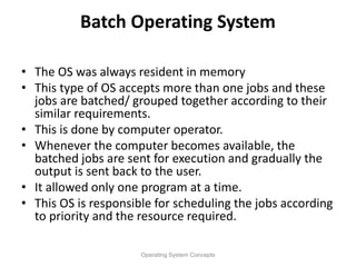 Batch Operating System
• The OS was always resident in memory
• This type of OS accepts more than one jobs and these
jobs are batched/ grouped together according to their
similar requirements.
• This is done by computer operator.
• Whenever the computer becomes available, the
batched jobs are sent for execution and gradually the
output is sent back to the user.
• It allowed only one program at a time.
• This OS is responsible for scheduling the jobs according
to priority and the resource required.
Operating System Concepts
 