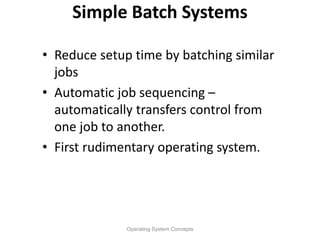 Simple Batch Systems
• Reduce setup time by batching similar
jobs
• Automatic job sequencing –
automatically transfers control from
one job to another.
• First rudimentary operating system.
Operating System Concepts
 