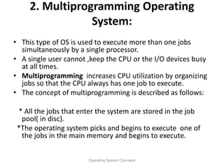 2. Multiprogramming Operating
System:
• This type of OS is used to execute more than one jobs
simultaneously by a single processor.
• A single user cannot ,keep the CPU or the I/O devices busy
at all times.
• Multiprogramming increases CPU utilization by organizing
jobs so that the CPU always has one job to execute.
• The concept of multiprogramming is described as follows:
* All the jobs that enter the system are stored in the job
pool( in disc).
*The operating system picks and begins to execute one of
the jobs in the main memory and begins to execute.
Operating System Concepts
 