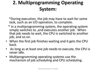 2. Multiprogramming Operating
System:
*During execution, the job may have to wait for some
task, such as an I/O operation, to complete.
* In a multiprogramming system, the operating system
simply switches to ,and executes another job . When
that job needs to wait, the CPU is switched to another
job, and so on.
• When the first job finishes waiting and it gets the CPU
back.
• As long as at least one job needs to execute, the CPU is
never idle.
• Multiprogramming operating systems use the
mechanism of job scheduling and CPU scheduling.
Operating System Concepts
 