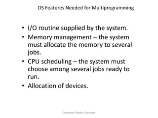OS Features Needed for Multiprogramming
• I/O routine supplied by the system.
• Memory management – the system
must allocate the memory to several
jobs.
• CPU scheduling – the system must
choose among several jobs ready to
run.
• Allocation of devices.
Operating System Concepts
 