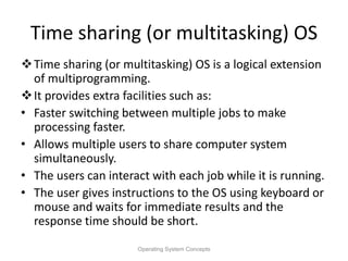 Time sharing (or multitasking) OS
Time sharing (or multitasking) OS is a logical extension
of multiprogramming.
It provides extra facilities such as:
• Faster switching between multiple jobs to make
processing faster.
• Allows multiple users to share computer system
simultaneously.
• The users can interact with each job while it is running.
• The user gives instructions to the OS using keyboard or
mouse and waits for immediate results and the
response time should be short.
Operating System Concepts
 