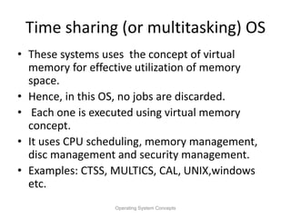 Time sharing (or multitasking) OS
• These systems uses the concept of virtual
memory for effective utilization of memory
space.
• Hence, in this OS, no jobs are discarded.
• Each one is executed using virtual memory
concept.
• It uses CPU scheduling, memory management,
disc management and security management.
• Examples: CTSS, MULTICS, CAL, UNIX,windows
etc.
Operating System Concepts
 
