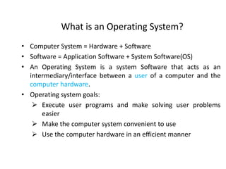 What is an Operating System?
• Computer System = Hardware + Software
• Software = Application Software + System Software(OS)
• An Operating System is a system Software that acts as an
intermediary/interface between a user of a computer and the
computer hardware.
• Operating system goals:
 Execute user programs and make solving user problems
easier
 Make the computer system convenient to use
 Use the computer hardware in an efficient manner
 
