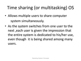 Time sharing (or multitasking) OS
• Allows multiple users to share computer
system simultaneously.
• As the system switches from one user to the
next ,each user is given the impression that
the entire system is dedicated to his/her use,
even though it is being shared among many
users.
Operating System Concepts
 
