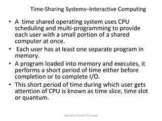 Time-Sharing Systems–Interactive Computing
• A time shared operating system uses CPU
scheduling and multi-programming to provide
each user with a small portion of a shared
computer at once.
• Each user has at least one separate program in
memory.
• A program loaded into memory and executes, it
performs a short period of time either before
completion or to complete I/O.
• This short period of time during which user gets
attention of CPU is known as time slice, time slot
or quantum.
Operating System Concepts
 
