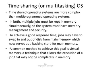 Time sharing (or multitasking) OS
• Time shared operating systems are more complex
than multiprogrammed operating systems.
• In both, multiple jobs must be kept in memory
simultaneously, so the system must have memory
management and security.
• To achieve a good response time, jobs may have to
swap in and out of disk from main memory which
now serves as a backing store for main memory.
• A common method to achieve this goal is virtual
memory, a technique that allows the execution of a
job that may not be completely in memory.
Oper
ating System Concepts
 