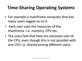 Time-Sharing Operating Systems
• For example a mainframe computer that has
many users logged on to it.
• Each user uses the resources of the
mainframe -i.e. memory, CPU etc.
• The users feel that they are exclusive user of
the CPU, even though this is not possible with
one CPU i.e. shared among different users.
Operating System Concepts
 