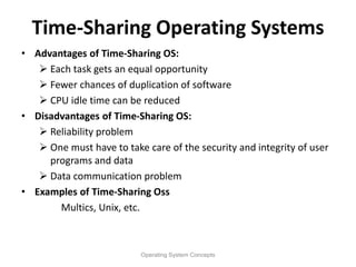 Time-Sharing Operating Systems
• Advantages of Time-Sharing OS:
 Each task gets an equal opportunity
 Fewer chances of duplication of software
 CPU idle time can be reduced
• Disadvantages of Time-Sharing OS:
 Reliability problem
 One must have to take care of the security and integrity of user
programs and data
 Data communication problem
• Examples of Time-Sharing Oss
Multics, Unix, etc.
Operating System Concepts
 