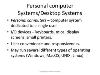 Personal computer
Systems/Desktop Systems
• Personal computers – computer system
dedicated to a single user.
• I/O devices – keyboards, mice, display
screens, small printers.
• User convenience and responsiveness.
• May run several different types of operating
systems (Windows, MacOS, UNIX, Linux)
Operating System Concepts
 
