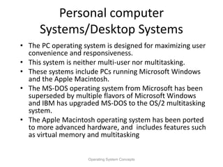 Personal computer
Systems/Desktop Systems
• The PC operating system is designed for maximizing user
convenience and responsiveness.
• This system is neither multi-user nor multitasking.
• These systems include PCs running Microsoft Windows
and the Apple Macintosh.
• The MS-DOS operating system from Microsoft has been
superseded by multiple flavors of Microsoft Windows
and IBM has upgraded MS-DOS to the OS/2 multitasking
system.
• The Apple Macintosh operating system has been ported
to more advanced hardware, and includes features such
as virtual memory and multitasking
Operating System Concepts
 
