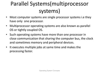 Parallel Systems(multiprocessor
systems)
• Most computer systems are single processor systems i.e they
have only one processor.
• Multiprocessor operating systems are also known as parallel
OS or tightly coupled OS.
• Such operating systems have more than one processor in
close communication that sharing the computer bus, the clock
and sometimes memory and peripheral devices.
• It executes multiple jobs at same time and makes the
processing faster.
Operating System Concepts
 