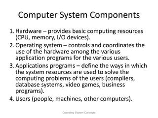 Computer System Components
1.Hardware – provides basic computing resources
(CPU, memory, I/O devices).
2.Operating system – controls and coordinates the
use of the hardware among the various
application programs for the various users.
3.Applications programs – define the ways in which
the system resources are used to solve the
computing problems of the users (compilers,
database systems, video games, business
programs).
4.Users (people, machines, other computers).
Operating System Concepts
 