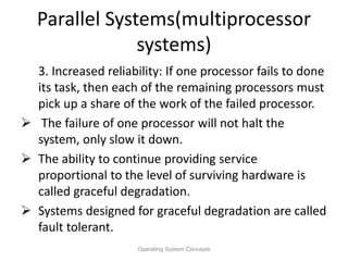 Parallel Systems(multiprocessor
systems)
3. Increased reliability: If one processor fails to done
its task, then each of the remaining processors must
pick up a share of the work of the failed processor.
 The failure of one processor will not halt the
system, only slow it down.
 The ability to continue providing service
proportional to the level of surviving hardware is
called graceful degradation.
 Systems designed for graceful degradation are called
fault tolerant.
Operating System Concepts
 