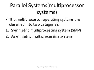 Parallel Systems(multiprocessor
systems)
• The multiprocessor operating systems are
classified into two categories:
1. Symmetric multiprocessing system (SMP)
2. Asymmetric multiprocessing system
Operating System Concepts
 